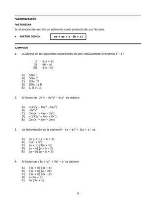 FACTORIZACIÓN
FACTORIZAR
Es el proceso de escribir un polinomio como producto de sus factores.
FACTOR COMÚN ab + ac = a ⋅ (b + c)
EJEMPLOS
1. ¿Cuál(es) de las siguientes expresiones es(son) equivalentes al binomio a – b?
I) -(-a + b)
II) -(b – a)
III) -(-a – b)
A) Sólo I
B) Sólo II
C) Sólo III
D) Sólo I y II
E) I, II y III
2. Al factorizar 2x3
y – 8x2
y2
– 6xy3
se obtiene
A) x(2x2
y – 8xy2
– 6xy3
)
B) -6x6
y6
C) 2xy(x2
– 4xy – 3y2
)
D) x3
y2
(2y2
– 8xy – 8x2
)
E) 2xy(x2
– 6xy – 3xy)
3. La factorización de la expresión (a + b)2
+ 3(a + b) es
A) (a + b) (a + b + 3)
B) 3(a2
+ b2
)
C) (a + b) [3(a + b)]
D) (a – b) (a – b – 3)
E) (a – b) (a – b + 3)
4. Al factorizar (3a + b)2
+ 9a2
– b2
se obtiene
A) (3a + b) (3a – b)
B) (3a + b) (a – 2b)
C) (3a + b) (2a – b)
D) a (3a + b)
E) 6a (3a + b)
8
 
