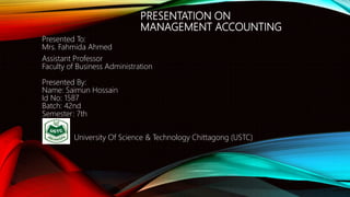 PRESENTATION ON
MANAGEMENT ACCOUNTING
Presented To:
Mrs. Fahmida Ahmed
Assistant Professor
Faculty of Business Administration
Presented By:
Name: Saimun Hossain
Id No: 1587
Batch: 42nd
Semester: 7th
University Of Science & Technology Chittagong (USTC)
 