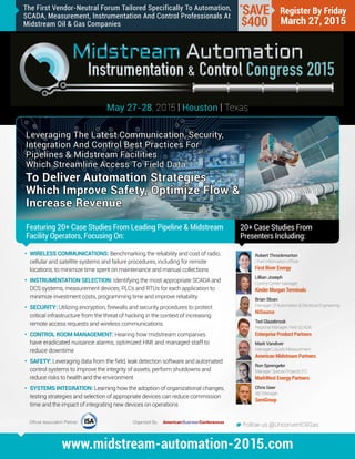 Leveraging The Latest Communication, Security,
Integration And Control Best Practices For
Pipelines & Midstream Facilities
Which Streamline Access To Field Data
To Deliver Automation Strategies
Which Improve Safety, Optimize Flow &
Increase Revenue
Featuring 20+ Case Studies From Leading Pipeline & Midstream
Facility Operators, Focusing On:
May 27-28, 2015 | Houston | Texas
20+ Case Studies From
Presenters Including:
M Follow us @UnconventOilGas
www.midstream-automation-2015.com
Register By Friday
March 27, 2015
•	 WIRELESS COMMUNICATIONS: Benchmarking the reliability and cost of radio,
cellular and satellite systems and failure procedures, including for remote
locations, to minimize time spent on maintenance and manual collections
•	 INSTRUMENTATION SELECTION: Identifying the most appropriate SCADA and
DCS systems, measurement devices, PLCs and RTUs for each application to
minimize investment costs, programming time and improve reliability
•	 SECURITY: Utilizing encryption, firewalls and security procedures to protect
critical infrastructure from the threat of hacking in the context of increasing
remote access requests and wireless communications
•	 CONTROL ROOM MANAGEMENT: Hearing how midstream companies
have eradicated nuisance alarms, optimized HMI and managed staff to
reduce downtime
•	 SAFETY: Leveraging data from the field, leak detection software and automated
control systems to improve the integrity of assets, perform shutdowns and
reduce risks to health and the environment
•	 SYSTEMS INTEGRATION: Learning how the adoption of organizational changes,
testing strategies and selection of appropriate devices can reduce commission
time and the impact of integrating new devices on operations
Robert Throckmorton
Chief Information Officer
First River Energy
Lillian Joseph
Control Center Manager
Kinder Morgan Terminals
Brian Sloan
Manager Of Automation & Electrical Engineering
NiSource
Ted Glazebrook
Regional Manager, Field SCADA
Enterprise Product Partners
Mark Vandiver
Manager Liquids Measurement
American Midstream Partners
Ron Sprengeler
Manager Special Projects (IT)
MarkWest Energy Partners
Chris Geer
I&E Manager
SemGroup
*
SAVE
$400
Official Association Partner: Organized By:
The First Vendor-Neutral Forum Tailored Specifically To Automation,
SCADA, Measurement, Instrumentation And Control Professionals At
Midstream Oil & Gas Companies
 