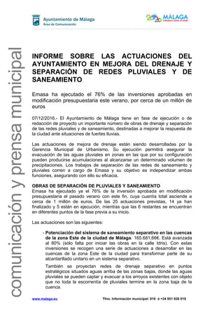 comunicaciónyprensamunicipal
INFORME SOBRE LAS ACTUACIONES DEL
AYUNTAMIENTO EN MEJORA DEL DRENAJE Y
SEPARACIÓN DE REDES PLUVIALES Y DE
SANEAMIENTO
Emasa ha ejecutado el 76% de las inversiones aprobadas en
modificación presupuestaria este verano, por cerca de un millón de
euros
07/12/2016.- El Ayuntamiento de Málaga tiene en fase de ejecución o de
redacción de proyecto un importante número de obras de drenaje y separación
de las redes pluviales y de saneamiento, destinadas a mejorar la respuesta de
la ciudad ante situaciones de fuertes lluvias.
Las actuaciones de mejora de drenaje están siendo desarrolladas por la
Gerencia Municipal de Urbanismo. Su ejecución permitirá asegurar la
evacuación de las aguas pluviales en zonas en las que por su configuración
pueden producirse acumulaciones al alcanzarse un determinado volumen de
precipitaciones. Los trabajos de separación de las redes de saneamiento y
pluviales corren a cargo de Emasa y su objetivo es independizar ambas
funciones, asegurando con ello su eficacia.
OBRAS DE SEPARACIÓN DE PLUVIALES Y SANEAMIENTO
Emasa ha ejecutado ya el 76% de la inversión aprobada en modificación
presupuestaria el pasado verano con este fin, cuya cuantía total asciende a
cerca de 1 millón de euros. De las 25 actuaciones previstas, 14 ya han
finalizado y 5 están en ejecución, mientras que las 6 restantes se encuentran
en diferentes puntos de la fase previa a su inicio.
Las actuaciones son las siguientes:
- Potenciación del sistema de saneamiento separativo en las cuencas
de la zona Este de la ciudad de Málaga: 165.681,66€. Está avanzada
al 80% (sólo falta por iniciar las obras en la calle Idris). Con estas
inversiones se recogen una serie de actuaciones a desarrollar en las
cuencas de la zona Este de la ciudad para transformar parte de su
alcantarillado unitario en un sistema separativo.
También se proyectan redes de drenaje separativo en puntos
estratégicos situados aguas arriba de las zonas bajas, donde las aguas
pluviales se pueden captar y evacuar a los arroyos existentes con objeto
que no toda la escorrentía de pluviales termine en la zona baja de la
cuenca.
www.malaga.eu Tfno. Información municipal: 010 ó +34 951 926 010
 