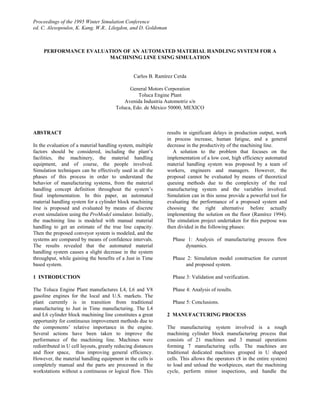 Proceedings of the 1995 Winter Simulation Conference
ed. C. Alexopoulos, K. Kang, W.R.. Lilegdon, and D. Goldsman



     PERFORMANCE EVALUATION OF AN AUTOMATED MATERIAL HANDLING SYSTEM FOR A
                       MACHINING LINE USING SIMULATION


                                                 Carlos B. Ramírez Cerda

                                              General Motors Corporation
                                                  Toluca Engine Plant
                                            Avenida Industria Automotriz s/n
                                        Toluca, Edo. de México 50000, MEXICO



ABSTRACT                                                       results in significant delays in production output, work
                                                               in process increase, human fatigue, and a general
In the evaluation of a material handling system, multiple      decrease in the productivity of the machining line.
factors should be considered, including the plant’s               A solution to the problem that focuses on the
facilities, the machinery, the material handling               implementation of a low cost, high efficiency automated
equipment, and of course, the people involved.                 material handling system was proposed by a team of
Simulation techniques can be effectively used in all the       workers, engineers and managers. However, the
phases of this process in order to understand the              proposal cannot be evaluated by means of theoretical
behavior of manufacturing systems, from the material           queuing methods due to the complexity of the real
handling concept definition throughout the system’s            manufacturing system and the variables involved.
final implementation. In this paper, an automated              Simulation can in this sense provide a powerful tool for
material handling system for a cylinder block machining        evaluating the performance of a proposed system and
line is proposed and evaluated by means of discrete            choosing the right alternative before actually
event simulation using the ProModel simulator. Initially,      implementing the solution on the floor (Ramírez 1994).
the machining line is modeled with manual material             The simulation project undertaken for this purpose was
handling to get an estimate of the true line capacity.         then divided in the following phases:
Then the proposed conveyor system is modeled, and the
systems are compared by means of confidence intervals.            Phase 1: Analysis of manufacturing process flow
The results revealed that the automated material                       dynamics.
handling system causes a slight decrease in the system
throughput, while gaining the benefits of a Just in Time          Phase 2: Simulation model construction for current
based system.                                                          and proposed system.

1 INTRODUCTION                                                    Phase 3: Validation and verification.

The Toluca Engine Plant manufactures L4, L6 and V8                Phase 4: Analysis of results.
gasoline engines for the local and U.S. markets. The
plant currently is in transition from traditional                 Phase 5: Conclusions.
manufacturing to Just in Time manufacturing. The L4
and L6 cylinder block machining line constitutes a great       2 MANUFACTURING PROCESS
opportunity for continuous improvement methods due to
the components’ relative importance in the engine.             The manufacturing system involved is a rough
Several actions have been taken to improve the                 machining cylinder block manufacturing process that
performance of the machining line. Machines were               consists of 21 machines and 3 manual operations
redistributed in U cell layouts, greatly reducing distances    forming 7 manufacturing cells. The machines are
and floor space, thus improving general efficiency.            traditional dedicated machines grouped in U shaped
However, the material handling equipment in the cells is       cells. This allows the operators (8 in the entire system)
completely manual and the parts are processed in the           to load and unload the workpieces, start the machining
workstations without a continuous or logical flow. This        cycle, perform minor inspections, and handle the
 