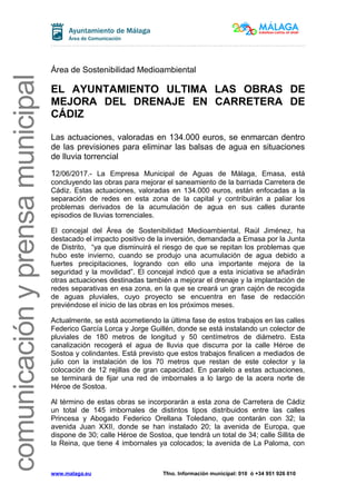 comunicaciónyprensamunicipal
Área de Sostenibilidad Medioambiental
EL AYUNTAMIENTO ULTIMA LAS OBRAS DE
MEJORA DEL DRENAJE EN CARRETERA DE
CÁDIZ
Las actuaciones, valoradas en 134.000 euros, se enmarcan dentro
de las previsiones para eliminar las balsas de agua en situaciones
de lluvia torrencial
12/06/2017.- La Empresa Municipal de Aguas de Málaga, Emasa, está
concluyendo las obras para mejorar el saneamiento de la barriada Carretera de
Cádiz. Estas actuaciones, valoradas en 134.000 euros, están enfocadas a la
separación de redes en esta zona de la capital y contribuirán a paliar los
problemas derivados de la acumulación de agua en sus calles durante
episodios de lluvias torrenciales.
El concejal del Área de Sostenibilidad Medioambiental, Raúl Jiménez, ha
destacado el impacto positivo de la inversión, demandada a Emasa por la Junta
de Distrito, “ya que disminuirá el riesgo de que se repitan los problemas que
hubo este invierno, cuando se produjo una acumulación de agua debido a
fuertes precipitaciones, logrando con ello una importante mejora de la
seguridad y la movilidad”. El concejal indicó que a esta iniciativa se añadirán
otras actuaciones destinadas también a mejorar el drenaje y la implantación de
redes separativas en esa zona, en la que se creará un gran cajón de recogida
de aguas pluviales, cuyo proyecto se encuentra en fase de redacción
previéndose el inicio de las obras en los próximos meses.
Actualmente, se está acometiendo la última fase de estos trabajos en las calles
Federico García Lorca y Jorge Guillén, donde se está instalando un colector de
pluviales de 180 metros de longitud y 50 centímetros de diámetro. Esta
canalización recogerá el agua de lluvia que discurra por la calle Héroe de
Sostoa y colindantes. Está previsto que estos trabajos finalicen a mediados de
julio con la instalación de los 70 metros que restan de este colector y la
colocación de 12 rejillas de gran capacidad. En paralelo a estas actuaciones,
se terminará de fijar una red de imbornales a lo largo de la acera norte de
Héroe de Sostoa.
Al término de estas obras se incorporarán a esta zona de Carretera de Cádiz
un total de 145 imbornales de distintos tipos distribuidos entre las calles
Princesa y Abogado Federico Orellana Toledano, que contarán con 32; la
avenida Juan XXII, donde se han instalado 20; la avenida de Europa, que
dispone de 30; calle Héroe de Sostoa, que tendrá un total de 34; calle Sillita de
la Reina, que tiene 4 imbornales ya colocados; la avenida de La Paloma, con
www.malaga.eu Tfno. Información municipal: 010 ó +34 951 926 010
 