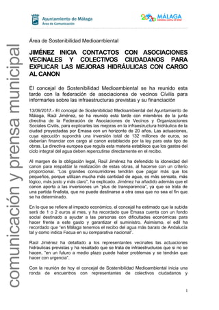comunicaciónyprensamunicipal
Área de Sostenibilidad Medioambiental
JIMÉNEZ INICIA CONTACTOS CON ASOCIACIONES
VECINALES Y COLECTIVOS CIUDADANOS PARA
EXPLICAR LAS MEJORAS HIDRÁULICAS CON CARGO
AL CANON
El concejal de Sostenibilidad Medioambiental se ha reunido esta
tarde con la federación de asociaciones de vecinos Cívilis para
informarles sobre las infraestructuras previstas y su financiación
13/09/2017.- El concejal de Sostenibilidad Medioambiental del Ayuntamiento de
Málaga, Raúl Jiménez, se ha reunido esta tarde con miembros de la junta
directiva de la Federación de Asociaciones de Vecinos y Organizaciones
Sociales Civilis, para explicarles las mejoras en la infraestructura hidráulica de la
ciudad proyectadas por Emasa con un horizonte de 20 años. Las actuaciones,
cuya ejecución supondrá una inversión total de 132 millones de euros, se
deberían financiar con cargo al canon establecido por la ley para este tipo de
obras. La directiva europea que regula esta materia establece que los gastos del
ciclo integral del agua deben repercutirse directamente en el recibo.
Al margen de la obligación legal, Raúl Jiménez ha defendido la idoneidad del
canon para respaldar la realización de estas obras, al hacerse con un criterio
proporcional. “Los grandes consumidores tendrán que pagar más que los
pequeños, porque utilizan mucha más cantidad de agua, es más sensato, más
lógico, más justo y más claro”, ha explicado. Jiménez ha añadido además que el
canon aporta a las inversiones un “plus de transparencia”, ya que se trata de
una partida finalista, que no puede destinarse a otra cosa que no sea el fin que
se ha determinado.
En lo que se refiere al impacto económico, el concejal ha estimado que la subida
será de 1 o 2 euros al mes, y ha recordado que Emasa cuenta con un fondo
social destinado a ayudar a las personas con dificultades económicas para
hacer frente a este gasto y garantizar el suministro. Asimismo, el edil ha
recordado que “en Málaga tenemos el recibo del agua más barato de Andalucía
tal y como indica Facua en su comparativa nacional”.
Raúl Jiménez ha detallado a los representantes vecinales las actuaciones
hidráulicas previstas y ha resaltado que se trata de infraestructuras que si no se
hacen, “en un futuro a medio plazo puede haber problemas y se tendrán que
hacer con urgencia”.
Con la reunión de hoy el concejal de Sostenibilidad Medioambiental inicia una
ronda de encuentros con representantes de colectivos ciudadanos y
1
 