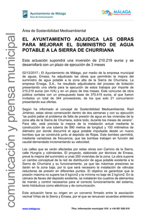 comunicaciónyprensamunicipal
Área de Sostenibilidad Medioambiental
EL AYUNTAMIENTO ADJUDICA LAS OBRAS
PARA MEJORAR EL SUMINISTRO DE AGUA
POTABLE A LA SIERRA DE CHURRIANA
Esta actuación supondrá una inversión de 210.219 euros y se
desarrollará con un plazo de ejecución de 3 meses
02/12/2017.- El Ayuntamiento de Málaga, por medio de la empresa municipal
de aguas, Emasa, ha adjudicado las obras que permitirán la mejora del
suministro de agua potable a la zona alta de la Sierra de Churriana. La
empresa Ervega, S.A., ha resultado adjudicataria del proceso de licitación
presentando una oferta para la ejecución de estos trabajos por importe de
210.219 euros (sin IVA) y en un plazo de tres meses. Este concurso de obra
pública contaba con un presupuesto base de 375.419 euros, al que fueron
invitados un total de 344 proveedores, de los que solo 21 concurrieron
presentando sus ofertas.
Según ha informado el concejal de Sostenibilidad Medioambiental, Raúl
Jiménez, estas obras comenzarán dentro de dos semanas y con su ejecución
“se podrá paliar el problema de falta de presión de agua en las viviendas de la
zona alta de la Sierra de Churriana, sobre todo, durante los meses de verano”.
Para ello, está prevista la mejora de la instalación actual mediante la
construcción de una tubería de 990 metros de longitud y 150 milímetros de
diámetro por donde discurrirá el agua potable impulsada desde un nuevo
bombeo que se construirá junto al depósito de Rojas. Este bombeo permitirá,
mediante variadores de frecuencia, que las bombas trabajen en función del
caudal demandado incrementando su velocidad.
Las calles que se verán afectadas por estas obras son Camino de la Sierra,
calle Hungría y colindantes. El proyecto, elaborado por técnicos de Emasa,
prevé la mejora del suministro a unas 200 viviendas de la zona. La obra supone
un cambio conceptual de la red de distribución de agua potable existente a la
Sierra de Churriana y su funcionamiento, ya que las máximas presiones se
darán en la zona baja, por lo que será necesario la instalación de válvulas
reductoras de presión en diferentes puntos. El objetivo es garantizar que la
presión máxima no supere los 6 kg/cm2 y la mínima no baje de 2 kg/cm2. En la
cámara de llaves del depósito existente, se instalarán los cuadros de elementos
de mando y control necesarios para el correcto funcionamiento del sistema,
tanto hidráulicos como eléctricos y de comunicación.
Esta actuación tiene su origen en un convenio firmado entre la asociación
vecinal Viñas de la Sierra y Emasa, por el que se renuevan acuerdos anteriores
www.malaga.eu Tfno. Información municipal: 010 ó +34 951 926 010
 