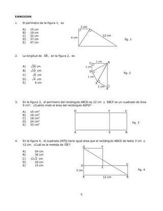 EJERCICIOS
1. El perímetro de la figura 1, es
3 cm
A) 15 cm
12 cm
4 cm
B) 19 cm
C) 32 cm
D) 37 cm fig. 1
E) 47 cm
2. La longitud de AB , en la figura 2, es
D
1 cm
1 cm
1 cm
C
E
A
B1 cm
A) 26 cm
B) 10 cm
fig. 2
C) 6 cm
D) 4 cm
E) 6 cm
3. En la figura 3, el perímetro del rectángulo ABCD es 22 cm y EBCF es un cuadrado de área
9 cm2
. ¿Cuánto mide el área del rectángulo AEFD?
D F CA) 15 cm2
B) 16 cm2
C) 18 cm2
D) 24 cm2
fig. 3
E) 33 cm2
A E B
4. En la figura 4, el cuadrado DEFG tiene igual área que el rectángulo ABCD de lados 3 cm y
12 cm. ¿Cuál es la medida de GB ?
FG
3 cm
C
E
D
BA
A) 54 cm
B) 36 cm
C) 12 2 cm
D) 20 cm
E) 15 cm
fig. 4
12 cm
5
 