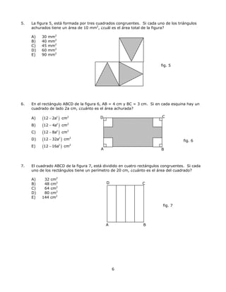5. La figura 5, está formada por tres cuadrados congruentes. Si cada uno de los triángulos
achurados tiene un área de 10 mm2
, ¿cuál es el área total de la figura?
A) 30 mm2
B) 40 mm2
C) 45 mm2
D) 60 mm2
E) 90 mm2
fig. 5
6. En el rectángulo ABCD de la figura 6, AB = 4 cm y BC = 3 cm. Si en cada esquina hay un
cuadrado de lado 2a cm, ¿cuánto es el área achurada?
A
D CA) ( ) cm2
12 2a− 2
B) ( ) cm2
12 4a− 2
C) ( ) cm2
12 8a− 2
D) ( ) cm2
12 32a− 2
fig. 6
E) ( ) cm2
12 16a− 2
B
7. El cuadrado ABCD de la figura 7, está dividido en cuatro rectángulos congruentes. Si cada
uno de los rectángulos tiene un perímetro de 20 cm, ¿cuánto es el área del cuadrado?
A) 32 cm2
D CB) 48 cm2
C) 64 cm2
D) 80 cm2
E) 144 cm2
fig. 7
A B
6
 