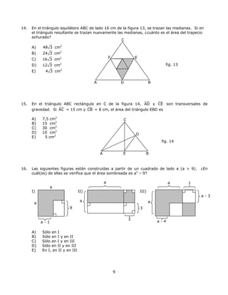 14. En el triángulo equilátero ABC de lado 16 cm de la figura 13, se trazan las medianas. Si en
el triángulo resultante se trazan nuevamente las medianas, ¿cuánto es el área del trapecio
achurado?
9
A) 48 3 cm2
B) 24 3 cm2
C) 16 3 cm2
D) 12 3 cm2
E) 4 3 cm2
15. En el triángulo ABC rectángulo en C de la figura 14, AD y CE son transversales de
gravedad. Si AC = 15 cm y CB = 8 cm, el área del triángulo EBD es
A) 7,5 cm2
B) 15 cm2
C) 30 cm2
D) 10 cm2
E) 5 cm2
16. Las siguientes figuras están construidas a partir de un cuadrado de lado a (a > 9). ¿En
cuál(es) de ellas se verifica que el área sombreada es a2
– 9?
I) II) III)
fig. 13
A BD
A E
C
D
B
fig. 14
a - 1
9
a
a
a
a - 4
1a
3
3
a
F E
C
a
a - 3
A) Sólo en I
B) Sólo en I y en II
C) Sólo en I y en III
D) Sólo en II y en III
E) En I, en II y en III
 