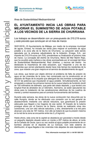 comunicaciónyprensamunicipal
Área de Sostenibilidad Medioambiental
EL AYUNTAMIENTO INICIA LAS OBRAS PARA
MEJORAR EL SUMINISTRO DE AGUA POTABLE
A LOS VECINOS DE LA SIERRA DE CHURRIANA
Los trabajos se desarrollarán con un presupuesto de 210.219 euros
y está previsto que concluyan en el mes de marzo
30/01/2018.- El Ayuntamiento de Málaga, por medio de la empresa municipal
de aguas, Emasa, ha iniciado las obras para mejorar el suministro de agua
potable a la zona alta de la Sierra de Churriana. La actuación está siendo
ejecutada por la empresa adjudicataria de la licitación, Ervega, S.A., por
importe de 210.219 euros (sin IVA), previéndose su finalización el próximo mes
de marzo. La concejala del distrito de Churriana, María del Mar Martín Rojo,
que ha acudido esta mañana a las obras acompañada por el concejal del Área
de Sostenibilidad Medioambiental, Raúl Jiménez, y vecinos del distrito ha
destacado la importancia de esta actuación, que “responde a una de las
demandas que venían planteando desde hace más tiempo los residentes de la
zona, que notarán una gran mejora en el servicio de abastecimiento de agua”.
Las obras, que tienen por objeto eliminar el problema de falta de presión de
agua en las viviendas de la zona, han comenzado con la construcción en el
depósito de Rojas de la arqueta que albergará las dos bombas sumergibles de
30 CV de potencia que impulsarán el agua potable. Simultáneamente, se han
empezado a colocar los primeros tramos de la nueva tubería de fundición dúctil
de 150 milímetros de diámetro, que parte del citado depósito, y que tendrá una
longitud final de alrededor de un kilómetro. Asimismo, se están ejecutando las
obras para la instalación de las canalizaciones eléctricas de los cuadros de
mando y control necesarios para el correcto funcionamiento del bombeo.
Durante esta semana, las obras de la nueva conducción han discurrido por la
calle Hungría, donde se ha efectuado una conexión con la red general de
abastecimiento mediante una válvula reductora, que garantizará la presión
adecuada que llegará a los hogares de ese sector. El trazado de la tubería
prosigue ahora por el Camino de la Sierra, donde se realizarán otras dos
conexiones, una con otra válvula reductora, y otra, directamente a la red para
alcanzar una cota de 167 metros. Con ello se tratará de que la presión máxima
en la red de la zona se encuentre entre los 2 y 6 kg/cm2.
Hasta ahora, esta zona de la capital se abastecía por gravedad a través desde
un pequeño depósito situado sobre un monte a 207 metros de altura, al norte
de la Cañada de Ceuta, que a su vez recibía el agua potable proveniente de un
bombeo ubicado en el depósito de La Cónsula. Con este sistema de
distribución, el agua llegaba a las viviendas más alejadas de este depósito con
www.malaga.eu Tfno. Información municipal: 010 ó +34 951 926 010
 