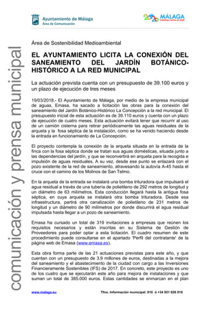 comunicaciónyprensamunicipal
Área de Sostenibilidad Medioambiental
EL AYUNTAMIENTO LICITA LA CONEXIÓN DEL
SANEAMIENTO DEL JARDÍN BOTÁNICO-
HISTÓRICO A LA RED MUNICIPAL
La actuación prevista cuenta con un presupuesto de 39.100 euros y
un plazo de ejecución de tres meses
19/03/2018.- El Ayuntamiento de Málaga, por medio de la empresa municipal
de aguas, Emasa, ha sacado a licitación las obras para la conexión del
saneamiento del Jardín Botánico-Histórico La Concepción a la red municipal. El
presupuesto inicial de esta actuación es de 39.110 euros y cuenta con un plazo
de ejecución de cuatro meses. Esta actuación evitará tener que recurrir al uso
de un camión cisterna para retirar periódicamente las aguas residuales de la
arqueta y la fosa séptica de la instalación, como se ha venido haciendo desde
la entrada en funcionamiento de La Concepción.
El proyecto contempla la conexión de la arqueta situada en la entrada de la
finca con la fosa séptica donde se tratan sus aguas domésticas, situada junto a
las dependencias del jardín, y que se reconvertirá en arqueta para la recogida e
impulsión de aguas residuales. A su vez, desde ese punto se enlazará con el
pozo existente de la red de saneamiento, atravesando la autovía A-45 hasta el
cruce con el camino de los Molinos de San Telmo.
En la arqueta de la entrada se instalará una bomba trituradora que impulsará el
agua residual a través de una tubería de polietileno de 292 metros de longitud y
un diámetro de 63 milímetros. Esta conducción llegará hasta la antigua fosa
séptica, en cuya arqueta se instalará otra bomba trituradora. Desde esa
infraestructura, partirá otra canalización de polietileno de 231 metros de
longitud y un diámetro de 90 milímetros por donde discurrirá el agua residual
impulsada hasta llegar a un pozo de saneamiento.
Emasa ha cursado un total de 319 invitaciones a empresas que reúnen los
requisitos necesarios y están inscritas en su Sistema de Gestión de
Proveedores para poder optar a esta licitación. El cuadro resumen de este
procedimiento puede consultarse en el apartado 'Perfil del contratante' de la
página web de Emasa (www.emasa.es).
Esta obra forma parte de las 21 actuaciones previstas para este año, y que
cuentan con un presupuesto de 3,9 millones de euros, destinadas a la mejora
del saneamiento y el abastecimiento de la ciudad con cargo a las Inversiones
Financieramente Sostenibles (IFS) de 2017. En concreto, este proyecto es uno
de los cuatro que se ejecutarán este año para mejora de instalaciones y que
suman un total de 385.000 euros. Estas cantidades se enmarcan en el plan
www.malaga.eu Tfno. Información municipal: 010 ó +34 951 926 010
 