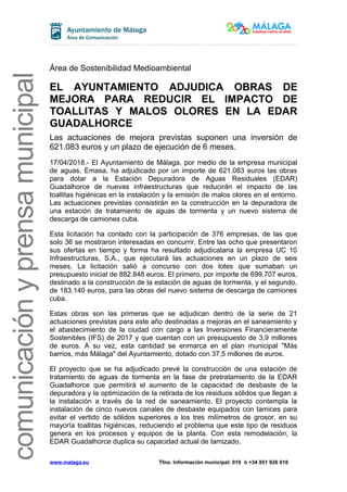 comunicaciónyprensamunicipal
Área de Sostenibilidad Medioambiental
EL AYUNTAMIENTO ADJUDICA OBRAS DE
MEJORA PARA REDUCIR EL IMPACTO DE
TOALLITAS Y MALOS OLORES EN LA EDAR
GUADALHORCE
Las actuaciones de mejora previstas suponen una inversión de
621.083 euros y un plazo de ejecución de 6 meses.
17/04/2018.- El Ayuntamiento de Málaga, por medio de la empresa municipal
de aguas, Emasa, ha adjudicado por un importe de 621.083 euros las obras
para dotar a la Estación Depuradora de Aguas Residuales (EDAR)
Guadalhorce de nuevas infraestructuras que reducirán el impacto de las
toallitas higiénicas en la instalación y la emisión de malos olores en el entorno.
Las actuaciones previstas consistirán en la construcción en la depuradora de
una estación de tratamiento de aguas de tormenta y un nuevo sistema de
descarga de camiones cuba.
Esta licitación ha contado con la participación de 376 empresas, de las que
solo 36 se mostraron interesadas en concurrir. Entre las ocho que presentaron
sus ofertas en tiempo y forma ha resultado adjudicataria la empresa UC 10
Infraestructuras, S.A., que ejecutará las actuaciones en un plazo de seis
meses. La licitación salió a concurso con dos lotes que sumaban un
presupuesto inicial de 882.848 euros. El primero, por importe de 699.707 euros,
destinado a la construcción de la estación de aguas de tormenta, y el segundo,
de 183.140 euros, para las obras del nuevo sistema de descarga de camiones
cuba.
Estas obras son las primeras que se adjudican dentro de la serie de 21
actuaciones previstas para este año destinadas a mejoras en el saneamiento y
el abastecimiento de la ciudad con cargo a las Inversiones Financieramente
Sostenibles (IFS) de 2017 y que cuentan con un presupuesto de 3,9 millones
de euros. A su vez, esta cantidad se enmarca en el plan municipal "Más
barrios, más Málaga" del Ayuntamiento, dotado con 37,5 millones de euros.
El proyecto que se ha adjudicado prevé la construcción de una estación de
tratamiento de aguas de tormenta en la fase de pretratamiento de la EDAR
Guadalhorce que permitirá el aumento de la capacidad de desbaste de la
depuradora y la optimización de la retirada de los residuos sólidos que llegan a
la instalación a través de la red de saneamiento. El proyecto contempla la
instalación de cinco nuevos canales de desbaste equipados con tamices para
evitar el vertido de sólidos superiores a los tres milímetros de grosor, en su
mayoría toallitas higiénicas, reduciendo el problema que este tipo de residuos
genera en los procesos y equipos de la planta. Con esta remodelación, la
EDAR Guadalhorce duplica su capacidad actual de tamizado.
www.malaga.eu Tfno. Información municipal: 010 ó +34 951 926 010
 