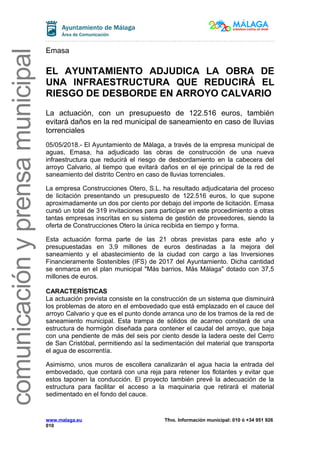 comunicaciónyprensamunicipal
Emasa
EL AYUNTAMIENTO ADJUDICA LA OBRA DE
UNA INFRAESTRUCTURA QUE REDUCIRÁ EL
RIESGO DE DESBORDE EN ARROYO CALVARIO
La actuación, con un presupuesto de 122.516 euros, también
evitará daños en la red municipal de saneamiento en caso de lluvias
torrenciales
05/05/2018.- El Ayuntamiento de Málaga, a través de la empresa municipal de
aguas, Emasa, ha adjudicado las obras de construcción de una nueva
infraestructura que reducirá el riesgo de desbordamiento en la cabecera del
arroyo Calvario, al tiempo que evitará daños en el eje principal de la red de
saneamiento del distrito Centro en caso de lluvias torrenciales.
La empresa Construcciones Otero, S.L. ha resultado adjudicataria del proceso
de licitación presentando un presupuesto de 122.516 euros, lo que supone
aproximadamente un dos por ciento por debajo del importe de licitación. Emasa
cursó un total de 319 invitaciones para participar en este procedimiento a otras
tantas empresas inscritas en su sistema de gestión de proveedores, siendo la
oferta de Construcciones Otero la única recibida en tiempo y forma.
Esta actuación forma parte de las 21 obras previstas para este año y
presupuestadas en 3,9 millones de euros destinadas a la mejora del
saneamiento y el abastecimiento de la ciudad con cargo a las Inversiones
Financieramente Sostenibles (IFS) de 2017 del Ayuntamiento. Dicha cantidad
se enmarca en el plan municipal "Más barrios, Más Málaga" dotado con 37,5
millones de euros.
CARACTERÍSTICAS
La actuación prevista consiste en la construcción de un sistema que disminuirá
los problemas de atoro en el embovedado que está emplazado en el cauce del
arroyo Calvario y que es el punto donde arranca uno de los tramos de la red de
saneamiento municipal. Esta trampa de sólidos de acarreo constará de una
estructura de hormigón diseñada para contener el caudal del arroyo, que baja
con una pendiente de más del seis por ciento desde la ladera oeste del Cerro
de San Cristóbal, permitiendo así la sedimentación del material que transporta
el agua de escorrentía.
Asimismo, unos muros de escollera canalizarán el agua hacia la entrada del
embovedado, que contará con una reja para retener los flotantes y evitar que
estos taponen la conducción. El proyecto también prevé la adecuación de la
estructura para facilitar el acceso a la maquinaria que retirará el material
sedimentado en el fondo del cauce.
www.malaga.eu Tfno. Información municipal: 010 ó +34 951 926
010
 