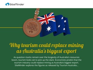 As question marks remain over the longevity of Australia’s resources
boom, tourism looks set to pick up the slack. Economists predict that the
tourism industry could replace mining as Australia’s biggest export.
SiteMinder explores the ﬁgures as released by Tourism Australia...
Why tourism could replace mining
as Australia's biggest export
 