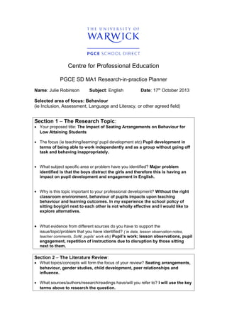 Centre for Professional Education
PGCE SD MA1 Research-in-practice Planner
Name: Julie Robinson Subject: English Date: 17th
October 2013
Selected area of focus: Behaviour
(ie Inclusion, Assessment, Language and Literacy, or other agreed field)
Section 1 – The Research Topic:
• Your proposed title: The Impact of Seating Arrangements on Behaviour for
Low Attaining Students
• The focus (ie teaching/learning/ pupil development etc) Pupil development in
terms of being able to work independently and as a group without going off
task and behaving inappropriately.
• What subject specific area or problem have you identified? Major problem
identified is that the boys distract the girls and therefore this is having an
impact on pupil development and engagement in English.
• Why is this topic important to your professional development? Without the right
classroom environment, behaviour of pupils impacts upon teaching
behaviour and learning outcomes. In my experience the school policy of
sitting boy/girl next to each other is not wholly effective and I would like to
explore alternatives.
• What evidence from different sources do you have to support the
issue/topic/problem that you have identified? ( ie data, lesson observation notes,
teacher comments, SoW, pupils’ work etc) Pupil’s work; lesson observations, pupil
engagement, repetition of instructions due to disruption by those sitting
next to them.
Section 2 – The Literature Review:
• What topics/concepts will form the focus of your review? Seating arrangements,
behaviour, gender studies, child development, peer relationships and
influence.
• What sources/authors/research/readings have/will you refer to? I will use the key
terms above to research the question.
 