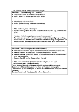 (The sections below are optional at this stage)
Section 3 – The Teaching and Learning:
• Which group(s) are you proposing to work with?
• Year 7 Set 4 – 16 pupils (10 girls and 6 boys)
• Which topic(s) will be involved?
• Horror genre – writing their own horror story
• What are the key aims of this topic?
• Improve literacy skills alongside English subject specific key concepts and
skills.
• How does this topic support your proposed research plan?
• The tasks can be varied between independent working and group working.
Pupil’s work can then be assessed to see whether seating arrangements can
impact on their behaviour and if this is reflected in the work they produce.
Section 4 – Methodology/Data Collection Plan
• Describe the sequence of your planned intervention (ie what are you going to do)
• Lesson 1 and 2: School policy seating arrangement – boy/girl
• Lesson 3 and 4: seating according to attainment grades ie: high attainment
with low attainment
• Lesson 5 and 6: pupils choose where they sit
• What particular method(s) for data collection will you use and why?
Questionnaires after each two lessons
Focus group of 6 pupils – 3 boys and 3 girls after each 2 lesson cycle.
Questions will be semi-structured to allow for feedback from pupils.
Observations by non-participant to record off-task behaviour using pre-defined
checklist.
The pupil’s work will then be used to inform discussion.
 