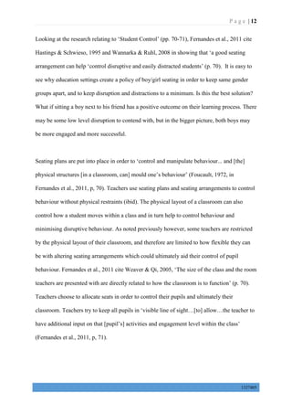 P a g e | 12
1327405
Looking at the research relating to ‘Student Control’ (pp. 70-71), Fernandes et al., 2011 cite
Hastings & Schwieso, 1995 and Wannarka & Ruhl, 2008 in showing that ‘a good seating
arrangement can help ‘control disruptive and easily distracted students’ (p. 70). It is easy to
see why education settings create a policy of boy/girl seating in order to keep same gender
groups apart, and to keep disruption and distractions to a minimum. Is this the best solution?
What if sitting a boy next to his friend has a positive outcome on their learning process. There
may be some low level disruption to contend with, but in the bigger picture, both boys may
be more engaged and more successful.
Seating plans are put into place in order to ‘control and manipulate behaviour... and [the]
physical structures [in a classroom, can] mould one’s behaviour’ (Foucault, 1972, in
Fernandes et al., 2011, p, 70). Teachers use seating plans and seating arrangements to control
behaviour without physical restraints (ibid). The physical layout of a classroom can also
control how a student moves within a class and in turn help to control behaviour and
minimising disruptive behaviour. As noted previously however, some teachers are restricted
by the physical layout of their classroom, and therefore are limited to how flexible they can
be with altering seating arrangements which could ultimately aid their control of pupil
behaviour. Fernandes et al., 2011 cite Weaver & Qi, 2005, ‘The size of the class and the room
teachers are presented with are directly related to how the classroom is to function’ (p. 70).
Teachers choose to allocate seats in order to control their pupils and ultimately their
classroom. Teachers try to keep all pupils in ‘visible line of sight…[to] allow…the teacher to
have additional input on that [pupil’s] activities and engagement level within the class’
(Fernandes et al., 2011, p, 71).
 