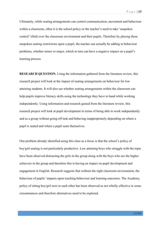 P a g e | 13
1327405
Ultimately, while seating arrangements can control communication, movement and behaviour
within a classroom, often it is the school policy or the teacher’s need to take ‘unspoken
control’ (ibid) over the classroom environment and their pupils. Therefore by placing these
unspoken seating restrictions upon a pupil, the teacher can actually be adding to behaviour
problems, whether minor or major, which in turn can have a negative impact on a pupil’s
learning process.
RESEARCH QUESTION. Using the information gathered from the literature review, this
research project will look at the impact of seating arrangements on behaviour for low
attaining students. It will also see whether seating arrangements within the classroom can
help pupils improve literacy skills using the technology they have to hand while working
independently. Using information and research gained from the literature review, this
research project will look at pupil development in terms of being able to work independently
and as a group without going off task and behaving inappropriately depending on where a
pupil is seated and where a pupil seats themselves.
One problem already identified using this class as a focus is that the school’s policy of
boy/girl seating is not particularly productive. Low attaining boys who struggle with the topic
have been observed distracting the girls in the group along with the boys who are the higher
achievers in the group and therefore this is having an impact on pupil development and
engagement in English. Research suggests that without the right classroom environment, the
behaviour of pupils’ impacts upon teaching behaviour and learning outcomes. The Academy
policy of sitting boy/girl next to each other has been observed as not wholly effective in some
circumstances and therefore alternatives need to be explored.
 