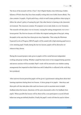 P a g e | 14
1327405
The focus of the research will be a Year 7, Set 4 Digital Studies class following a Gothic
Scheme of Work where they have been steadily writing their own Gothic horror eBook. The
class contains 16 pupils, 10 girls and 6 boys, which in itself creates problems when trying to
follow the school’s policy of seating boy/girl. One other barrier to learning is the classroom
environment. The classroom contains 30 computers set on static desks in a row formation.
The research will take place over six lessons, varying the seating arrangements over a two-
lesson period. The first two lessons will follow the original seating plan of boy/girl, sitting
the pupils in the seats they have been given since September. Then using the Minimum
Expected Levels of Progress (MELP) pupils will be seated with a high attaining pupil next to
a low attaining pupil. Finally during the last two lessons, pupils will be allowed to sit
wherever they choose.
During the research project, tasks given to pupils will be varied between independent
working and group working. Whether a pupil has been more or less engaged during question
and answer sessions will be recorded. Pupil’s work will be assessed to see whether seating
arrangements has impacted on their behaviour and if indeed this is reflected in the work they
have produced.
After each two-lesson period the pupils will be given a questionnaire asking them about their
learning experience during those two lessons. A focus group of six pupils – three boys and
three girls will also take place after each two-lesson cycle to ascertain more in-depth
feedback about the lessons. Questions will be semi-structured to allow for feedback from
pupils. Where possible the lessons will be observed by a non-participant to record off-task
behaviour using pre-defined checklist. Finally the pupil’s work will then be used to inform
 