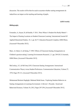 P a g e | 15
1327405
discussion. The results will be then be used to ascertain whether seating arrangements do
indeed have an impact on the teaching and learning of pupils.
(4,014 words)
Bibliography
Fernandes, A, Jinyan, H, & Rinaldo, V 2011, 'Does Where A Student Sits Really Matter? -
The Impact of Seating Locations on Student Classroom Learning', International Journal Of
Applied Educational Studies, 10, 1, pp. 66-77, Education Research Complete, EBSCOhost,
[Accessed 9 December 2013].
Marx, A, Fuhrer, U, & Hartig, T 1999, 'Effects of Classroom Seating Arrangements on
Children's question-asking', Learning Environments Research, 2, 3, pp. 249-263, E-Journals,
EBSCOhost, [Accessed 9 December 2013].
McCorskey, J.C, & McVetta, R.W, Classroom Seating Arrangements: Instructional
Communication Theory versus Student Preferences, Communication Education, Volume 27,
1978, Pages 99-111, [Accessed 9 December 2013].
Mohammad Moslemi Haghighi, Mahmud Mohd Jusan, ‘Exploring Students Behavior on
Seating Arrangements in Learning Environment: A Review’, Procedia - Social and
Behavioral Sciences, Volume 36, 2012, Pages 287-294, [Accessed 9 December 2013].
 