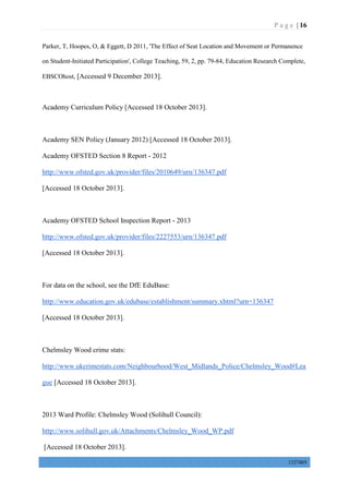 P a g e | 16
1327405
Parker, T, Hoopes, O, & Eggett, D 2011, 'The Effect of Seat Location and Movement or Permanence
on Student-Initiated Participation', College Teaching, 59, 2, pp. 79-84, Education Research Complete,
EBSCOhost, [Accessed 9 December 2013].
Academy Curriculum Policy [Accessed 18 October 2013].
Academy SEN Policy (January 2012) [Accessed 18 October 2013].
Academy OFSTED Section 8 Report - 2012
http://www.ofsted.gov.uk/provider/files/2010649/urn/136347.pdf
[Accessed 18 October 2013].
Academy OFSTED School Inspection Report - 2013
http://www.ofsted.gov.uk/provider/files/2227553/urn/136347.pdf
[Accessed 18 October 2013].
For data on the school, see the DfE EduBase:
http://www.education.gov.uk/edubase/establishment/summary.xhtml?urn=136347
[Accessed 18 October 2013].
Chelmsley Wood crime stats:
http://www.ukcrimestats.com/Neighbourhood/West_Midlands_Police/Chelmsley_Wood#Lea
gue [Accessed 18 October 2013].
2013 Ward Profile: Chelmsley Wood (Solihull Council):
http://www.solihull.gov.uk/Attachments/Chelmsley_Wood_WP.pdf
[Accessed 18 October 2013].
 
