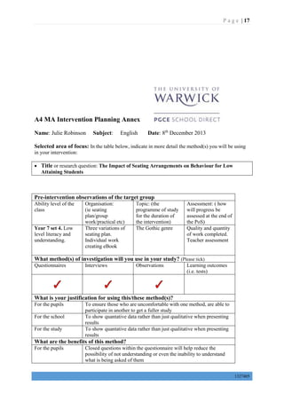 P a g e | 17
1327405
A4 MA Intervention Planning Annex
Name: Julie Robinson Subject: English Date: 8th
December 2013
Selected area of focus: In the table below, indicate in more detail the method(s) you will be using
in your intervention:
 Title or research question: The Impact of Seating Arrangements on Behaviour for Low
Attaining Students
Pre-intervention observations of the target group
Ability level of the
class
Organisation:
(ie seating
plan/group
work/practical etc)
Topic: (the
programme of study
for the duration of
the intervention)
Assessment: ( how
will progress be
assessed at the end of
the PoS)
Year 7 set 4. Low
level literacy and
understanding.
Three variations of
seating plan.
Individual work
creating eBook
The Gothic genre Quality and quantity
of work completed.
Teacher assessment
What method(s) of investigation will you use in your study? (Please tick)
Questionnaires Interviews Observations Learning outcomes
(i.e. tests)
What is your justification for using this/these method(s)?
For the pupils To ensure those who are uncomfortable with one method, are able to
participate in another to get a fuller study
For the school To show quantative data rather than just qualitative when presenting
results
For the study To show quantative data rather than just qualitative when presenting
results
What are the benefits of this method?
For the pupils Closed questions within the questionnaire will help reduce the
possibility of not understanding or even the inability to understand
what is being asked of them
 