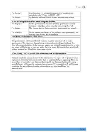 P a g e | 18
1327405
For the study Questionnaires – by using questionnaires it is ‘easier to create
statistical results’ (Cohen et al 2007, p 321)
For the data By obtaining statistical results, the data becomes more reliable
What are the potential risks when using this method?
For the pupils For the questionnaires and interviews they give the answers they
think you want and do not act naturally when being observed.
For the data May become skewed if answers are not given openly and honestly
For reliability For the reasons stated above, if the pupils do not respond openly and
honestly, then the data will be unreliable
How have you addressed these risks?
The questionnaires will be confidential. No name or gender indication will be on the
questionnaire. This may assist the pupils in giving more honest and open feedback. Only
those who are comfortable with the interview process and who understand the need to be open
and honest will be invited to interview within the focus group. The neutral observer will only
indicate gender when filling in the observation criteria.
What, if any, are the ethical considerations with this intervention?
There are no ethical considerations with this intervention. The pupils will be given an honest
explanation of the intervention in order for them to understand what is happening. There are
no conflicts of interest between the researcher (myself) and the researched (pupils). Using a
neutral observer will ensure the researched are protected. All researched pupils will be made
aware that they can withdraw from the intervention at any point should they feel
uncomfortable.
 