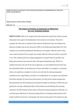 P a g e | 2
1327405
reader through your argument. Ensure that all comments are substantiated and check the
referencing guidelines.
Signed (second marker) Alison Morgan
Date 30.1.14
The Impact of Seating Arrangements on Behaviour
for Low Attaining Students
ORIENTATION. Marx et al, recognise that while educational systems face intense scrutiny,
educational critics ignore the fundamentals of the classroom environment. They fail to
recognise the classroom as a physical entity and how that physical entity can influence the
behaviour of pupils who use the classroom (1999). In an Ofsted report dated May 2013; this
Academy was awarded outstanding for the behaviour of its pupils within the school. There
was no special mention for how pupils were seated within the classroom and how successful
it was. The Academy policy for seating arrangements is boy/girl wherever possible, also
taking into account any provision for those with special educational needs. While in a
standard classroom, this may be the correct approach; in a non-standard classroom this may
have detrimental effects on the behaviour of certain individuals. For example in a classroom,
where every pupil has a computer to work on, not only does the seating arrangement
contribute to how a pupil behaves, but there is an added barrier of a computer screen between
the teacher and pupil. In recent lesson observations, not only has the seating arrangements
been questioned, but also the physical environment the pupils are learning in. With some year
groups this is having a detrimental effect on their behaviour and ultimately their learning
experience. By following the school’s policy of boy/girl seating arrangements wholesale, it is
not allowing for differences in classroom setting, barriers to learning and the position of the
teacher within the classroom. Consequently, this mini-research project will examine not only
 