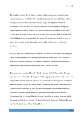 P a g e | 4
1327405
The Academy believes that all children have the ability to succeed and ensure barriers to
learning are removed in order for those with Special Educational Needs (SEN) can achieve
the highest standards of academic achievement. They work in partnership with all
departments to deliver a broad and balanced curriculum which will prepare their young
people for lifelong learning. Student voice has been introduced in order for the teachers to
listen to what SEN pupils have to say about their learning experience. Individual Provision
Plans (IPP) are created as early as Year 6 in partnership with Primary Schools, in order to
ensure all new pupils joining the Academy are included in all aspects of the learning
provision.
For those pupils who permanently have problems with behaviour and disturb the learning of
others, various steps are taken to manage their behaviour and the goal of the Academy is to
keep them within the community. It is only once all avenues are exhausted that a pupil is
asked to leave the community and join an alternative learning provision.
This Academy is situated in Chelmsley Wood, within the Solihull Metropolitan Borough
area, and is one of three of the Borough’s most densely populated northern wards. From both
a regional and national perspective, Solihull is a broadly affluent Borough, with house prices
above the national average. In contrast to this, Chelmsley Wood is one of the most socially
deprived areas in the country. It has a high proportion of lone parent households and has a
larger than average population density per household than elsewhere in the Borough.
It is estimated that 37.1% of children in Chelmsley Wood live in poverty, more than double
the rate across Solihull as a whole (15.8%) and substantially higher than the England average
(23.3%) (Chelmsley Wood Ward Profile, 2013).
 