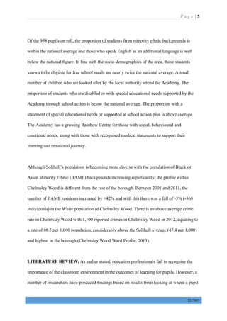 P a g e | 5
1327405
Of the 958 pupils on roll, the proportion of students from minority ethnic backgrounds is
within the national average and those who speak English as an additional language is well
below the national figure. In line with the socio-demographics of the area, those students
known to be eligible for free school meals are nearly twice the national average. A small
number of children who are looked after by the local authority attend the Academy. The
proportion of students who are disabled or with special educational needs supported by the
Academy through school action is below the national average. The proportion with a
statement of special educational needs or supported at school action plus is above average.
The Academy has a growing Rainbow Centre for those with social, behavioural and
emotional needs, along with those with recognised medical statements to support their
learning and emotional journey.
Although Solihull’s population is becoming more diverse with the population of Black or
Asian Minority Ethnic (BAME) backgrounds increasing significantly, the profile within
Chelmsley Wood is different from the rest of the borough. Between 2001 and 2011, the
number of BAME residents increased by +42% and with this there was a fall of -3% (-368
individuals) in the White population of Chelmsley Wood. There is an above average crime
rate in Chelmsley Wood with 1,100 reported crimes in Chelmsley Wood in 2012, equating to
a rate of 88.3 per 1,000 population, considerably above the Solihull average (47.4 per 1,000)
and highest in the borough (Chelmsley Wood Ward Profile, 2013).
LITERATURE REVIEW. As earlier stated, education professionals fail to recognise the
importance of the classroom environment in the outcomes of learning for pupils. However, a
number of researchers have produced findings based on results from looking at where a pupil
 
