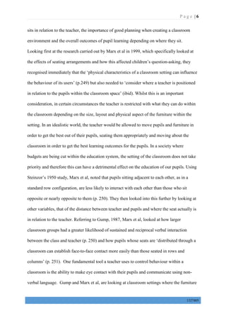 P a g e | 6
1327405
sits in relation to the teacher, the importance of good planning when creating a classroom
environment and the overall outcomes of pupil learning depending on where they sit.
Looking first at the research carried out by Marx et al in 1999, which specifically looked at
the effects of seating arrangements and how this affected children’s question-asking, they
recognised immediately that the ‘physical characteristics of a classroom setting can influence
the behaviour of its users’ (p.249) but also needed to ‘consider where a teacher is positioned
in relation to the pupils within the classroom space’ (ibid). Whilst this is an important
consideration, in certain circumstances the teacher is restricted with what they can do within
the classroom depending on the size, layout and physical aspect of the furniture within the
setting. In an idealistic world, the teacher would be allowed to move pupils and furniture in
order to get the best out of their pupils, seating them appropriately and moving about the
classroom in order to get the best learning outcomes for the pupils. In a society where
budgets are being cut within the education system, the setting of the classroom does not take
priority and therefore this can have a detrimental effect on the education of our pupils. Using
Steinzor’s 1950 study, Marx et al, noted that pupils sitting adjacent to each other, as in a
standard row configuration, are less likely to interact with each other than those who sit
opposite or nearly opposite to them (p. 250). They then looked into this further by looking at
other variables, that of the distance between teacher and pupils and where the seat actually is
in relation to the teacher. Referring to Gump, 1987, Marx et al, looked at how larger
classroom groups had a greater likelihood of sustained and reciprocal verbal interaction
between the class and teacher (p. 250) and how pupils whose seats are ‘distributed through a
classroom can establish face-to-face contact more easily than those seated in rows and
columns’ (p. 251). One fundamental tool a teacher uses to control behaviour within a
classroom is the ability to make eye contact with their pupils and communicate using non-
verbal language. Gump and Marx et al, are looking at classroom settings where the furniture
 