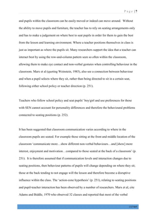 P a g e | 7
1327405
and pupils within the classroom can be easily moved or indeed can move around. Without
the ability to move pupils and furniture, the teacher has to rely on seating arrangements only
and has to make a judgement on where best to seat pupils in order for them to gain the best
from the lesson and learning environment. Where a teacher positions themselves in class is
just as important as where the pupils sit. Many researchers support the idea that a teacher can
interact best by using the row-and-column pattern seen so often within the classroom,
allowing them to make eye contact and non-verbal gestures when controlling behaviour in the
classroom. Marx et al (quoting Weinstein, 1985), also see a connection between behaviour
and when a pupil selects where they sit, rather than being directed to sit in a certain seat,
following either school policy or teacher direction (p. 251).
Teachers who follow school policy and seat pupils’ boy/girl and use preferences for those
with SEN cannot account for personality differences and therefore the behavioural problems
connected to seating positions (p. 252).
It has been suggested that classroom communication varies according to where in the
classroom pupils are seated. For example those sitting at the front and middle location of the
classroom ‘communicate more…show different non-verbal behaviours…and [show] more
interest, enjoyment and motivation…compared to those seated at the back of a classroom’ (p.
251). It is therefore assumed that if communication levels and interaction changes due to
seating positions, then behaviour patterns of pupils will change depending on where they sit;
those at the back tending to not engage will the lesson and therefore become a disruptive
influence within the class. The ‘action-zone hypothesis’ (p. 251), relating to seating positions
and pupil-teacher interaction has been observed by a number of researchers. Marx et al, cite
Adams and Biddle, 1970 who observed 32 classes and reported that most of the verbal
 