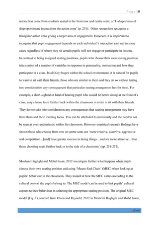 P a g e | 8
1327405
interaction came from students seated in the front row and centre seats; a ‘T-shaped area of
disproportionate interactions the action zone’ (p. 251). Other researchers recognise a
triangular action zone giving a larger area of engagement. However, it is important to
recognise that pupil engagement depends on each individual’s interaction rate and in some
cases regardless of where they sit certain pupils will not engage or participate in lessons.
In contrast to being assigned seating positions, pupils who choose their own seating position
take control of a number of variables in response to personality, motivation and how they
participate in a class. In all Key Stages within the school environment, it is natural for pupils
to want to sit with their friends, those who are similar to them and they do so without taking
into consideration any consequences that particular seating arrangement has for them. For
example, a short-sighted or hard of hearing pupil who would be better sitting at the front of a
class, may choose to sit farther back within the classroom in order to sit with their friends.
They do not take into consideration any consequences that seating arrangement may have
from them and their learning focus. This can be attributed to immaturity and the need to not
be seen as over-enthusiastic within the classroom. However empirical research findings have
shown those who choose front-row or centre seats are ‘more creative, assertive, aggressive
and competitive…[and] have greater success in doing things…and are more attentive…than
those choosing seats further back or to the side of a classroom’ (pp. 251-252).
Moslemi Haglighi and Mohd Jusan, 2012 investigate further what happens when pupils
choose their own seating position and using ‘Means-End Chain’ (MEC) when looking at
pupils’ behaviour in the classroom. They looked at how the MEC varies according to the
cultural context the pupils belong to. The MEC model can be used to link pupils’ cultural
aspects to their behaviour in selecting the appropriate seating position. The original MEC
model (Fig. 1), sourced from Olsen and Reynold, 2012 in Moslemi Haglighi and Mohd Jusan,
 