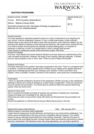 P a g e | 1
1327405
MASTERS PROGRAMME
Student number: 1327405
Course: PGCE Secondary (School Direct)
Module: Reflective Practice IE9J1
Dissertation/Assignment title: The Impact of Seating Arrangements on
Behaviour for Low Attaining Students
Agreed Grade and
Mark
57 C
Overall comment
You have devised an interesting research project on a topic of relevance to your teaching and
your school. It will be challenging, however, in such a small scale project, to gain sufficient
relevant data on two issues to be able to draw valid conclusions, even if they are related: you are
looking at the effects of seating on both learning and behaviour. Be careful not to confuse the two.
You need to explain why the school has adopted a boy/girl seating policy: is it focused on
behaviour or learning, or both? Is it boy/girl pairs in rows or boy/girl table groups?
I look forward to reading the results of the intervention project. Well done.
Subject Knowledge
You have read relevant and recent research literature and have shown an understanding of the
main concepts and theories. However, the range of your reading, although adequate, is limited
and you rely principally on two or three texts. There is a lack of depth and breadth.
Analysis and Critique
The basic demands of the question have been recognised in this work. There is a competent level
of analysis. I would have liked a greater level of critique of your reading and a greater attempt to
apply your knowledge gained from your reading to your situation. There is very little in this
respect. There is sensible, if limited, comment on the evidence. Some points are unsubstantiated
Presentation
There is a generally satisfactory structure to the assignment. Written accuracy is also satisfactory
although in places your writing is ambiguous or lacks clarity of explanation. There are occasional
errors of syntax and punctuation. You should also be careful to follow the required referencing
system: there are some errors
Advice for future work
Aim to increase the breadth and depth of analysis and synthesis of material and, importantly,
critique and apply your knowledge to the data you derive.
Proof read your work to ensure that it reads with clarity and that grammar and punctuation are
correct.
Revisit the guidelines on referencing and ensure referencing accuracy in the text.
Signed (first marker) Kate Shilvock Date 24th January 2014
Second marker’s comments where applicable
I agree that the assessment of both behaviour and learning in your study will be challenging. You
show a good understanding of the topic and have undertaken relevant research. The context
section is strong, although would benefit from some editing. Generally, I feel that this piece of
work needs to be more tightly focused. At times it lacks clarity and would be improved by a clearer
structure, particularly in the literature review. By using signposting, you can help to guide the
 