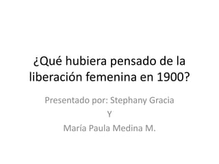 ¿Qué hubiera pensado de la
liberación femenina en 1900?
Presentado por: Stephany Gracia
Y
María Paula Medina M.
 
