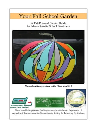 Your 
Fall 
School 
Garden 
A 
Fall-Focused 
Garden 
Guide 
for 
Massachusetts 
School 
Gardeners 
Massachusetts Agriculture in the Classroom 2013 
Made possible by generous funding from the Massachusetts Department of 
Agricultural Resources and the Massachusetts Society for Promoting Agriculture. 
 
