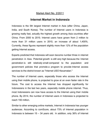 Market Alert No. 2/2011

                     Internet Market in Indonesia

Indonesia is the 5th largest Internet market in Asia (after China, Japan,
India, and South Korea). The number of Internet users in Indonesia is
growing really fast, actually the highest growth among Asia countries after
China. From 2000 to 2010, Internet users have grown from 2 million to
more than 31 million users in 2010, an increase of about 1,400%.
Currently, these figures represent slightly more than 12% of the population
getting Internet access.

Experts predicted that Indonesia will soon become number three in internet
penetration in Asia. Potential growth is still very high because the Internet
penetration is still relatively small compared to the population         and
government policies that promote a program to provide Internet access
services to the district known as "Internet USO Kecamatan."

The number of Internet users, especially those who access the Internet
using their mobile phone, is projected to grow at an even faster rate in the
future. The cost to access the Internet has dropped significantly for
Indonesians in the last two years, especially mobile phone internet. Thus,
most Indonesians can now have access to the Internet using their mobile
phone. By 2014, the number of Internet users in Indonesia is projected to
reach 150 million.

Similar to other emerging online markets, Internet in Indonesia has younger
audiences. According to comScore, about 73% of Internet population in
Indonesia is between 15 – 34 years old. In addition, only 36% of Internet
 