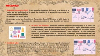 MECANICO
 Dispositivo intrauterino (DIU): Es un pequeño dispositivo. Se inserta en el útero de la
mujer por un profesional de la salud. La duración de la protección para evitar un
embarazo es de hasta 12 años
. No interfiere con el acto sexual.
.No protege contra una Infección de Transmisión Sexual (ITS) como el VIH. Según la
evidencia disponible, los métodos reversibles de larga duración son los más
efectivos para adolescentes.
 Un DIU o SIU hormonal libera una hormona progestina (levonorgestrel) en el útero.3 La
hormona liberada hace que el moco cervical se engrose, inhibe la llegada del esperma al óvulo
y su fecundación, afina el revestimiento uterino y puede impedir que los ovarios liberen
óvulos. La tasa de falla del SIU hormonal es inferior a 0,5 % (menos de 1 de cada 200 mujeres
que lo usan quedan embarazadas en 1 año de uso); sin embargo, aproximadamente el 4 % de
las mujeres pueden experimentar la expulsión del dispositivo y un profesional tendrá que
volver a insertarlo
 Un DIU de cobre impide que el esperma llegue al óvulo y lo fecunde, y puede evitar que el
óvulo se adhiera en el útero. Si el óvulo fuera fecundado, la presencia física del dispositivo
impide que el óvulo fertilizado se implante en el revestimiento del útero. La tasa de falla de
DIU de cobre es menor a 1 cada 100; sin embargo, aproximadamente el 4 % de las mujeres
puede experimentar la expulsión del dispositivo y un profesional tendrá que volver a
insertarlo.
 
