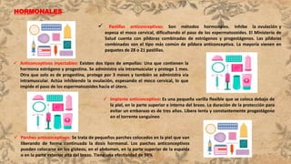 HORMONALES
 Pastillas anticonceptivas: Son métodos hormonales. Inhibe la ovulación y
espesa el moco cervical, dificultando el paso de los espermatozoides. El Ministerio de
Salud cuenta con píldoras combinadas de estrógenos y progestágenos. Las píldoras
combinadas son el tipo más común de píldora anticonceptiva. La mayoría vienen en
paquetes de 28 o 21 pastillas.
 Anticonceptivos inyectables: Existen dos tipos de ampollas: Una que contienen la
hormona estrógeno y progestina. Se administra vía intramuscular y protege 1 mes.
Otra que solo es de progestina, protege por 3 meses y también se administra vía
intramuscular. Actúa inhibiendo la ovulación, espesando el moco cervical, lo que
impide el paso de los espermatozoides hacia el útero.
 Implante anticonceptivo: Es una pequeña varilla flexible que se coloca debajo de
la piel, en la parte superior e interna del brazo. La duración de la protección para
evitar un embarazo es de tres años. Libera lenta y constantemente progestágeno
en el torrente sanguíneo
 Parches anticonceptivos: Se trata de pequeños parches colocados en la piel que van
liberando de forma continuada la dosis hormonal. Los parches anticonceptivos
pueden colocarse en los glúteos, en el abdomen, en la parte superior de la espalda
o en la parte exterior alta del brazo. Tiene una efectividad de 99%
 