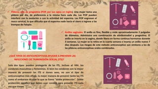  Píldoras solo de progestina (POP, por sus siglas en inglés). Una mujer toma una
píldora por día, de preferencia a la misma hora cada día. Las POP pueden
interferir con la ovulación o con la actividad del esperma. Las POP engrosan el
moco cervical, lo que dificulta que el esperma nade hacia el útero o ingrese a las
trompas de Falopio.
 Anillos vaginales. El anillo es fino, flexible y mide aproximadamente 2 pulgadas
de diámetro. Administra una combinación de etinilestradiol y progestina. El
anillo se inserta en la vagina, donde libera en forma continua hormonas durante
3 semanas. La mujer se lo retira en la cuarta semana e inserta un anillo nuevo 7
días después. Los riesgos de este método anticonceptivo son similares a los de
las píldoras anticonceptivas orales combinadas.
¿QUÉ TIPOS DE ANTICONCEPTIVOS AYUDAN A PREVENIR LAS
INFECCIONES DE TRANSMISIÓN SEXUAL (ITS)?
Solo dos tipos pueden protegerte de las ITS, incluso el VIH: los
condones masculinos y femeninos. Si bien los condones son la mejor
manera de prevenir las ITS si tienes sexo, no son el tipo de
anticonceptivo más eficaz, la mejor manera de prevenir tanto las ITS
como el embarazo es usar lo que se llama "doble protección". Doble
protección significa que debes usar condón para prevenir ITS cada
vez que tienes
 