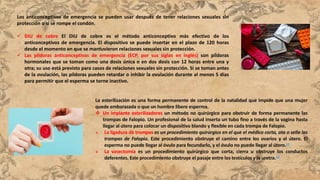 Los anticonceptivos de emergencia se pueden usar después de tener relaciones sexuales sin
protección o si se rompe el condón.
 DIU de cobre El DIU de cobre es el método anticonceptivo más efectivo de los
anticonceptivos de emergencia. El dispositivo se puede insertar en el plazo de 120 horas
desde el momento en que se mantuvieron relaciones sexuales sin protección.
 Las píldoras anticonceptivas de emergencia (ECP, por sus siglas en inglés) son píldoras
hormonales que se toman como una dosis única o en dos dosis con 12 horas entre una y
otra; su uso está previsto para casos de relaciones sexuales sin protección. Si se toman antes
de la ovulación, las píldoras pueden retardar o inhibir la ovulación durante al menos 5 días
para permitir que el esperma se torne inactivo.
La esterilización es una forma permanente de control de la natalidad que impide que una mujer
quede embarazada o que un hombre libere esperma.
 Un implante esterilizadores un método no quirúrgico para obstruir de forma permanente las
trompas de Falopio. Un profesional de la salud inserta un tubo fino a través de la vagina hasta
llegar al útero para colocar un dispositivo blando y flexible en cada trompa de Falopio.
 La ligadura de trompas es un procedimiento quirúrgico en el que el médico corta, ata o sella las
trompas de Falopio. Este procedimiento obstruye el camino entre los ovarios y el útero. El
esperma no puede llegar al óvulo para fecundarlo, y el óvulo no puede llegar al útero.11
 La vasectomía es un procedimiento quirúrgico que corta, cierra u obstruye los conductos
deferentes. Este procedimiento obstruye el pasaje entre los testículos y la uretra.12
 