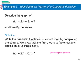 15
Example 2 – Identifying the Vertex of a Quadratic Function
Describe the graph of
f(x) = 2x2
+ 8x + 7
and identify the vertex.
Solution:
Write the quadratic function in standard form by completing
the square. We know that the first step is to factor out any
coefficient of x2
that is not 1.
f(x) = 2x2
+ 8x + 7 Write original function.
 