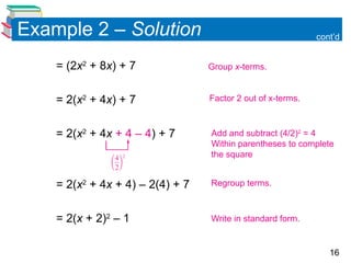 16
Example 2 – Solution cont’d
= (2x2
+ 8x) + 7
= 2(x2
+ 4x) + 7
= 2(x2
+ 4x + 4 – 4) + 7
= 2(x2
+ 4x + 4) – 2(4) + 7
= 2(x + 2)2
– 1
Factor 2 out of x-terms.
Add and subtract (4/2)2
= 4
Within parentheses to complete
the square
Group x-terms.
Write in standard form.
Regroup terms.
 