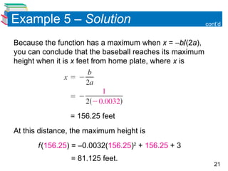 21
Because the function has a maximum when x = –b(2a),
you can conclude that the baseball reaches its maximum
height when it is x feet from home plate, where x is
= 156.25 feet
At this distance, the maximum height is
f(156.25) = –0.0032(156.25)2
+ 156.25 + 3
= 81.125 feet.
cont’d
Example 5 – Solution
 