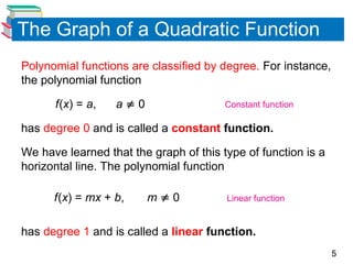5
The Graph of a Quadratic Function
Polynomial functions are classified by degree. For instance,
the polynomial function
f(x) = a, a  0
has degree 0 and is called a constant function.
We have learned that the graph of this type of function is a
horizontal line. The polynomial function
f(x) = mx + b, m  0
has degree 1 and is called a linear function.
Constant function
Linear function
 