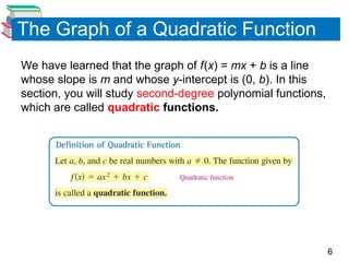 6
The Graph of a Quadratic Function
We have learned that the graph of f(x) = mx + b is a line
whose slope is m and whose y-intercept is (0, b). In this
section, you will study second-degree polynomial functions,
which are called quadratic functions.
 