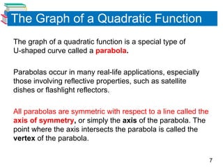 7
The Graph of a Quadratic Function
The graph of a quadratic function is a special type of
U-shaped curve called a parabola.
Parabolas occur in many real-life applications, especially
those involving reflective properties, such as satellite
dishes or flashlight reflectors.
All parabolas are symmetric with respect to a line called the
axis of symmetry, or simply the axis of the parabola. The
point where the axis intersects the parabola is called the
vertex of the parabola.
 