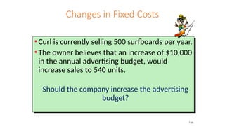 Changes in Fixed Costs
• Curl is currently selling 500 surfboards per year.
• The owner believes that an increase of $10,000
in the annual advertising budget, would
increase sales to 540 units.
Should the company increase the advertising
budget?
7-20
 