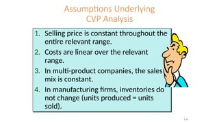 Assumptions Underlying
CVP Analysis
1. Selling price is constant throughout the
entire relevant range.
2. Costs are linear over the relevant
range.
3. In multi-product companies, the sales
mix is constant.
4. In manufacturing firms, inventories do
not change (units produced = units
sold).
7-31
 