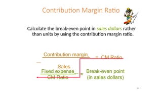 Contribution Margin Ratio
Calculate the break-even point in sales dollars rather
than units by using the contribution margin ratio.
Contribution margin
Sales
= CM Ratio
Fixed expense
CM Ratio
Break-even point
(in sales dollars)
=
7-7
 