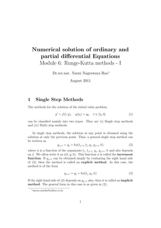 Numerical solution of ordinary and
partial diﬀerential Equations
Module 6: Runge-Kutta methods - I
Dr.rer.nat. Narni Nageswara Rao∗
August 2011
1 Single Step Methods
The methods for the solution of the initial value problem
y = f(t, y), y(t0) = y0, t ∈ [t0, b] (1)
can be classiﬁed mainly into two types. They are (i) Single step methods
and (ii) Multi step methods.
In single step methods, the solution at any point is obtained using the
solution at only the previous point. Thus, a general single step method can
be written as
yj+1 = yj + hφ(tj+1, tj, yj, yj+1, h) (2)
where φ is a function of the arguments tj, tj+1, yj, yj+1, h and also depends
on f. We often write it as φ(t, y, h). This function φ is called the increment
function. If yj+1 can be obtained simply by evaluating the right hand side
of (2), then the method is called an explicit method. In this case, the
method is of the form
yj+1 = yj + hφ(tj, yj, h) (3)
If the right hand side of (2) depends on yj+1 also, then it is called an implicit
method. The general form in this case is as given in (2).
∗
nnrao maths@yahoo.co.in
1
 