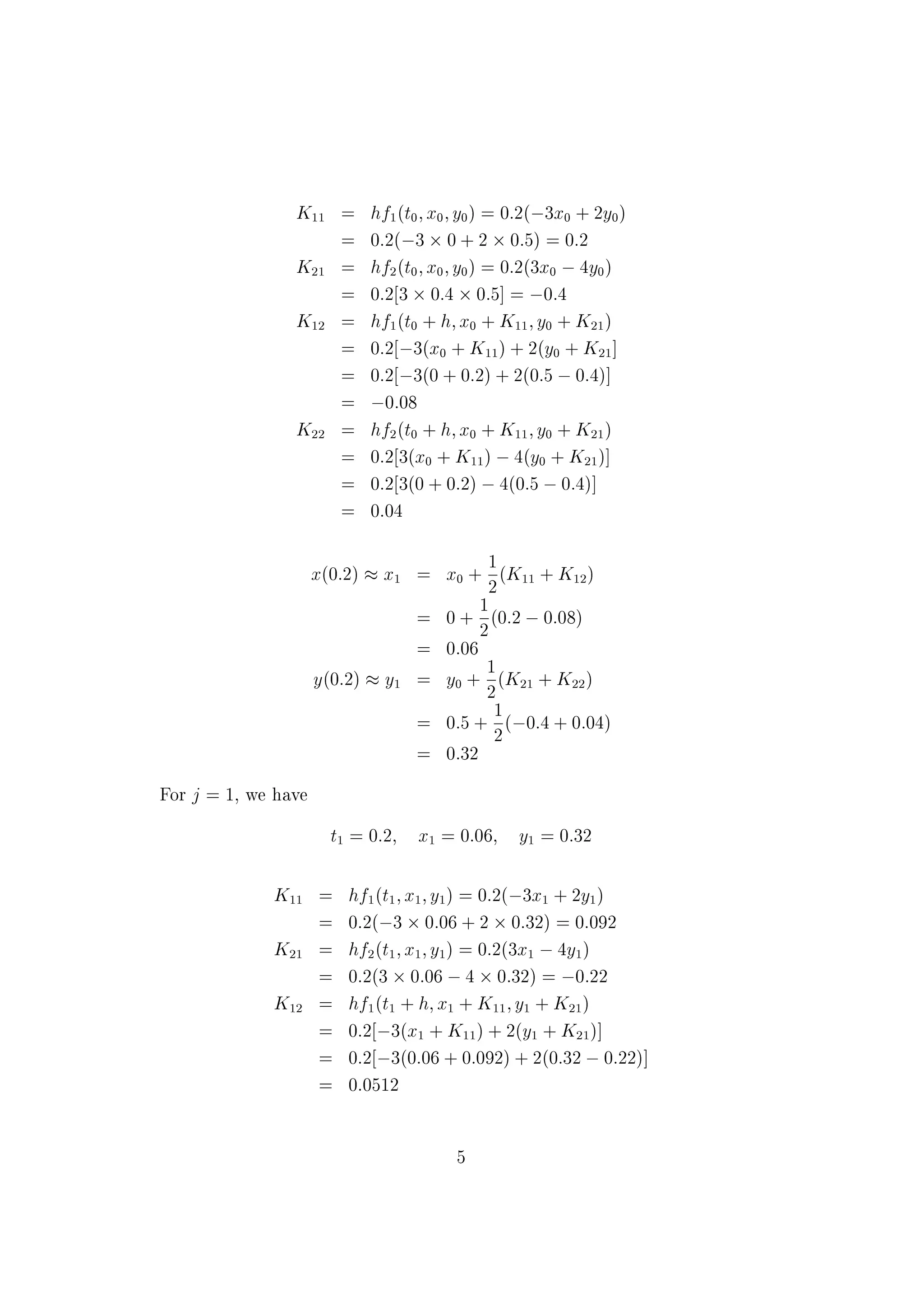 Since h = 1, we have
vH
0 =
2
4
v2(0)
v3(0)
1 &nbsp;2v3(0) &nbsp;v2(0) + v1(0)
3
5 =
2
4
1
2
&nbsp;4
3
5
Now,
vHH =
2
4
vH
2
vH
3
&nbsp;sin t &nbsp;2vH
3 &nbsp;vH
2 + vH
1
3
5and vHH
0 =
2
4
2
&nbsp;4
7
3
5
Hence,
v(1) = v0 + vH
0 +
1
2
vHH
0 =
2
4
0
1
2
3
5 +
2
4
1
2
&nbsp;4
3
5 +
1
2
2
4
2
&nbsp;4
7
3
5 =
2
4
2
1
3=2
3
5
) y(1) = 2; yH(1) = 1; yHH(1) =
3
2
Example Solve the system of equations
xH = &nbsp;3x + 2y; x(0) = 0
yH = 3x &nbsp;4y; y(0) = 0:5
with h = 0:2 on the interval [0; 0:4]. Use the
(i) Euler-Cauchy method and
(ii) Classical Runge-Kutta fourth order method.
Solution (i) The Euler-Cauchy method is given by
xj+1 = xj +
1
2
(K1 + K2); j = 0; 1
K1 = hf(tj; xj)
K2 = hf(tj + h; xj + K1)
For j = 0, we have
t0 = 0; x0 = 0; y0 = 0:5
4
 